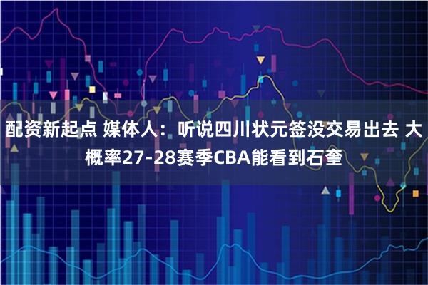 配资新起点 媒体人：听说四川状元签没交易出去 大概率27-28赛季CBA能看到石奎