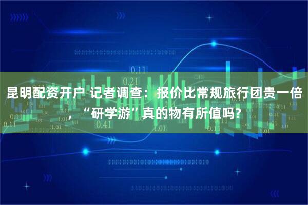 昆明配资开户 记者调查：报价比常规旅行团贵一倍，“研学游”真的物有所值吗?