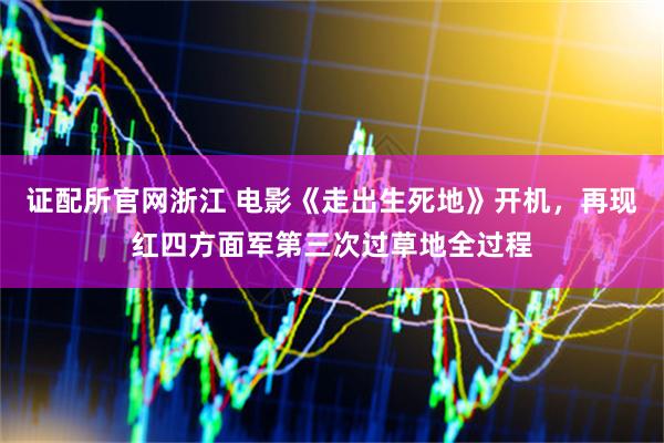 证配所官网浙江 电影《走出生死地》开机，再现红四方面军第三次过草地全过程