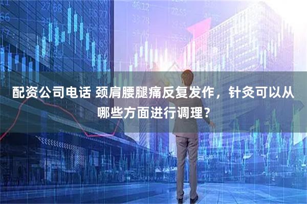 配资公司电话 颈肩腰腿痛反复发作,针灸可以从哪些方面进行调理?
