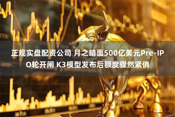 正规实盘配资公司 月之暗面500亿美元Pre-IPO轮开闸 K3模型发布后额度骤然紧俏