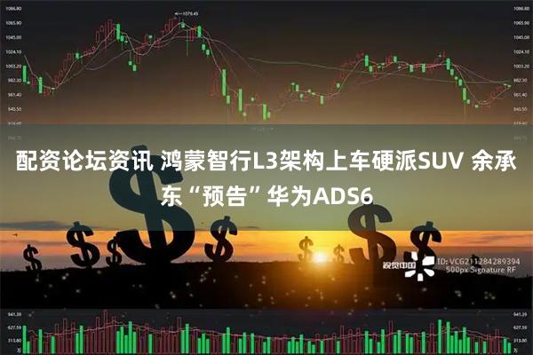 配资论坛资讯 鸿蒙智行L3架构上车硬派SUV 余承东“预告”华为ADS6
