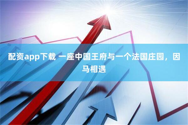 配资app下载 一座中国王府与一个法国庄园，因马相遇