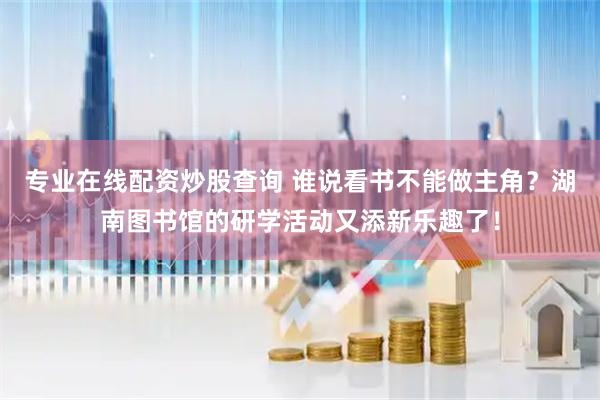 专业在线配资炒股查询 谁说看书不能做主角？湖南图书馆的研学活动又添新乐趣了！
