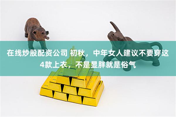 在线炒股配资公司 初秋，中年女人建议不要穿这4款上衣，不是显胖就是俗气