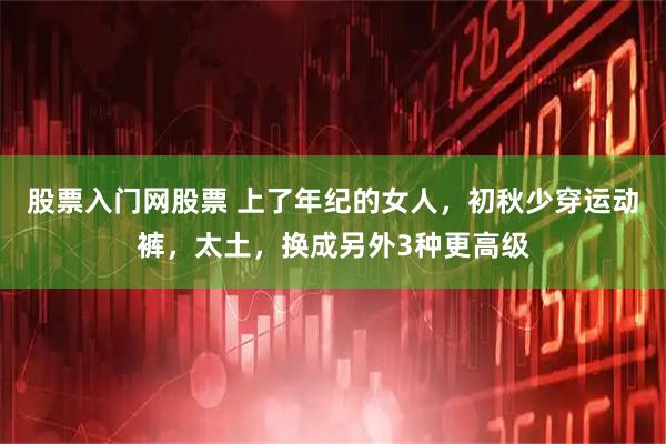 股票入门网股票 上了年纪的女人，初秋少穿运动裤，太土，换成另外3种更高级