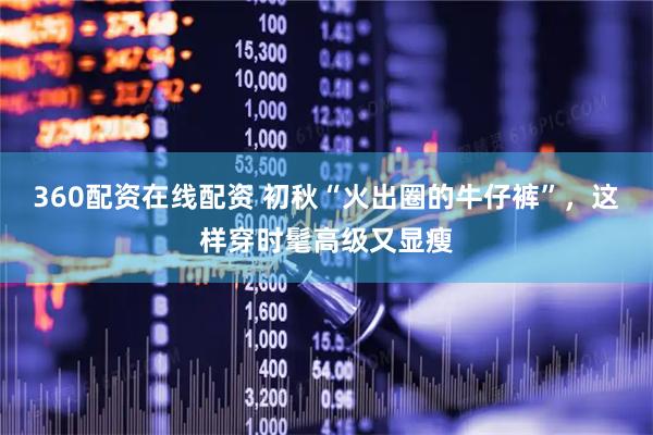 360配资在线配资 初秋“火出圈的牛仔裤”，这样穿时髦高级又显瘦